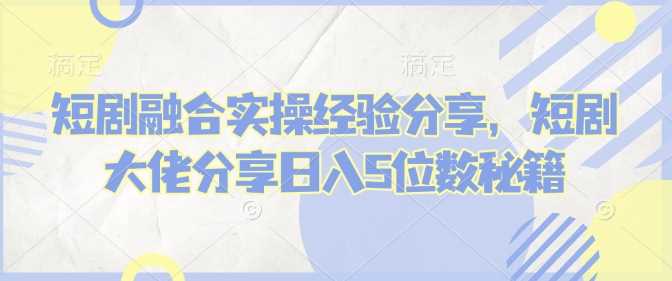 短剧融合实操经验分享，短剧大佬分享日入5位数秘籍-占领资源网