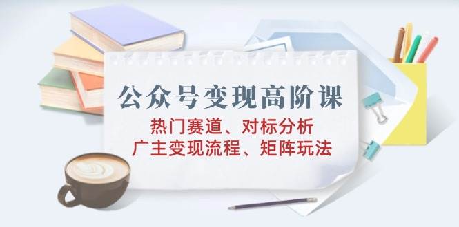 （14177期）公众号变现高阶课：热门赛道、对标分析、广告主变现流程、矩阵玩法-占领资源网