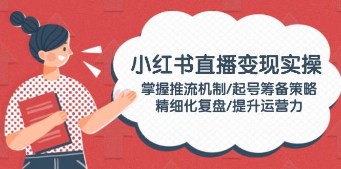 小红书直播变现实操：掌握推流机制/起号筹备策略/精细化复盘/提升运营力-占领资源网