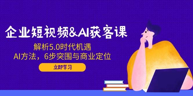 企业短视频&AI获客课：解析5.0时代机遇，AI方法，6步突围与商业定位-占领资源网