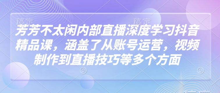 芳芳不太闲内部直播深度学习抖音精品课，涵盖了从账号运营，视频制作到直播技巧等多个方面-占领资源网