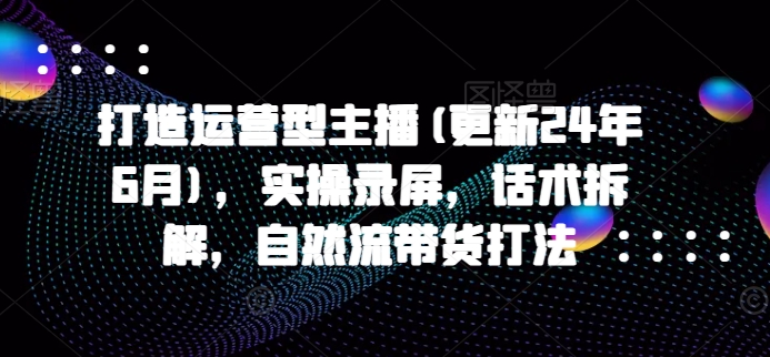 打造运营型主播(更新25年2月)，实操录屏，话术拆解，自然流带货打法-占领资源网