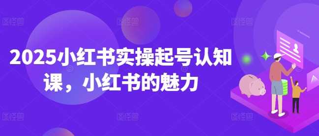 2025小红书实操起号认知课，小红书的魅力-占领资源网