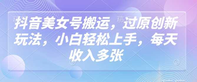 抖音美女号搬运，过原创新玩法，小白轻松上手，每天收入多张-占领资源网