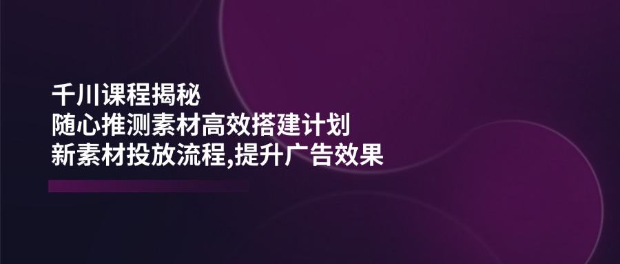 （14317期）千川课程揭秘：随心推测素材高效搭建计划,新素材投放流程,提升广告效果-占领资源网