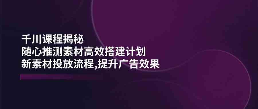 千川课程揭秘：随心推测素材高效搭建计划,新素材投放流程,提升广告效果-占领资源网