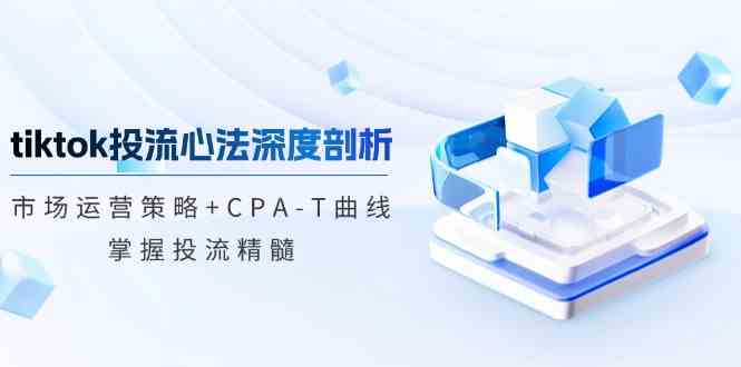TikTok投流矩阵系统运营课程：市场运营策略+CPA-T曲线，掌握投流精髓（更新）-占领资源网
