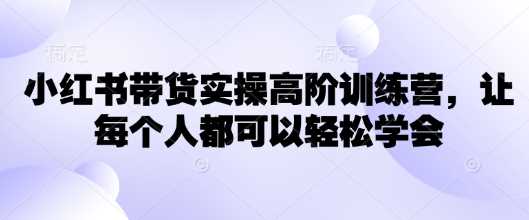 小红书带货实操高阶训练营，让每个人都可以轻松学会-占领资源网