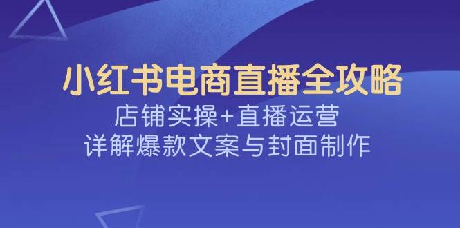 小红书电商直播全攻略，店铺实操+直播运营，详解爆款文案与封面制作-占领资源网