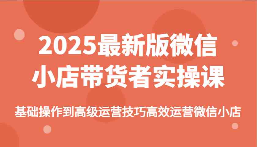 2025最新版微信小店带货者实操课，基础操作到高级运营技巧高效运营微信小店-占领资源网