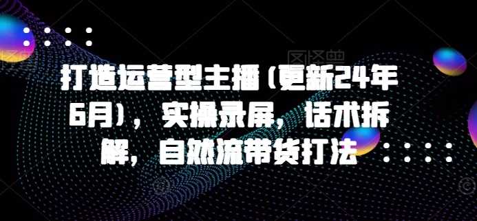 打造运营型主播(更新25年3月)，实操录屏，话术拆解，自然流带货打法-占领资源网