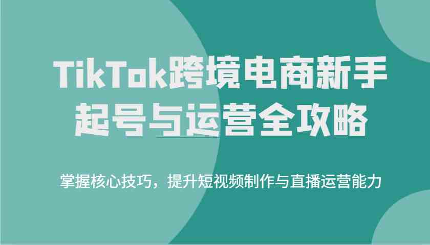TikTok跨境电商新手起号与运营全攻略，掌握核心技巧，提升短视频制作与直播运营能力-占领资源网