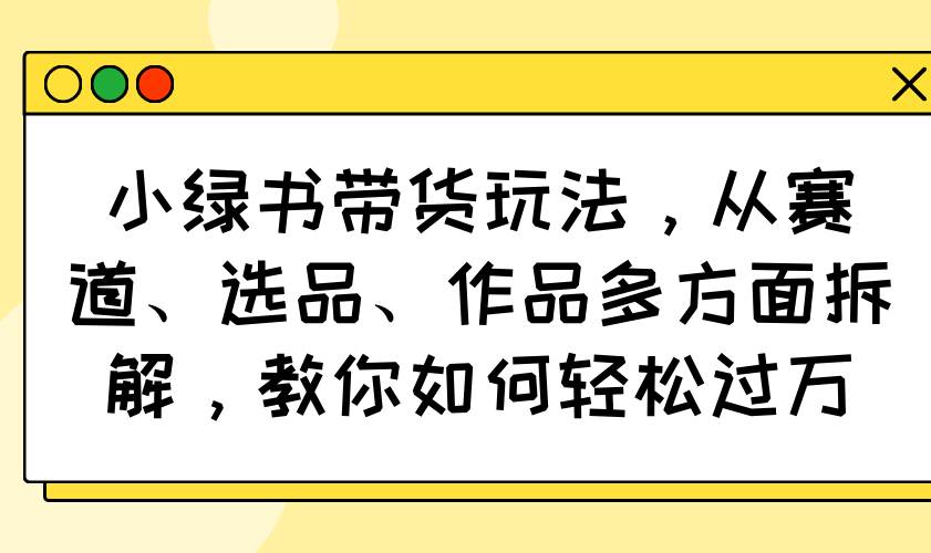 （14537期）小绿书带货玩法，从赛道、选品、作品多方面拆解，教你如何轻松过万-占领资源网