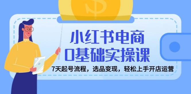 小红书电商0基础实操课，7天起号流程，选品变现，轻松上手开店运营-占领资源网