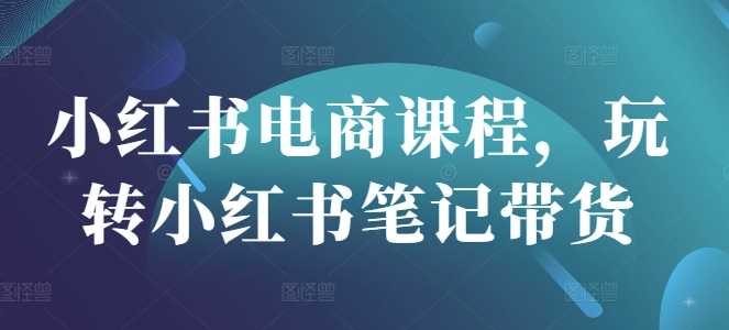 小红书电商课程，玩转小红书笔记带货-占领资源网