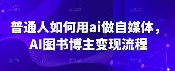 普通人如何用ai做自媒体，AI图书博主变现流程-占领资源网