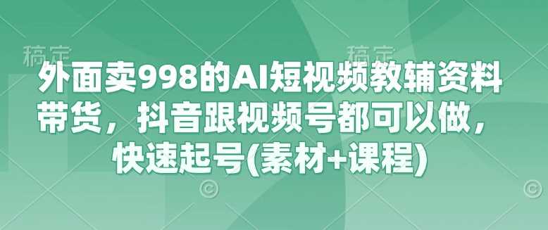 外面卖998的AI短视频教辅资料带货，抖音跟视频号都可以做，快速起号(素材+课程)-占领资源网