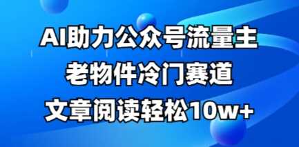 公众号流量主老物件冷门赛道，AI助力，文章阅读轻松10w+，全流程详细教程-占领资源网