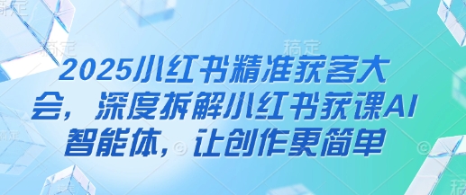 2025小红书精准获客大会，深度拆解小红书获课AI智能体，让创作更简单-占领资源网