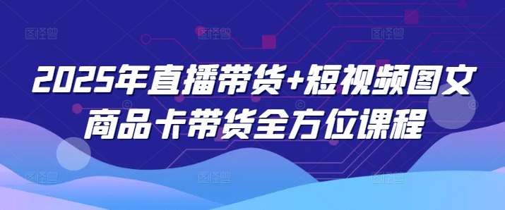 2025年直播带货+短视频图文商品卡带货全方位课程（更新4月）-占领资源网