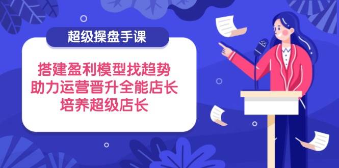 （14431期）超级操盘手课，搭建盈利模型找趋势，助力运营晋升全能店长，培养超级店长-占领资源网