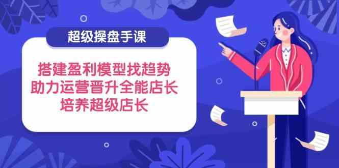 超级操盘手课，搭建盈利模型找趋势，助力运营晋升全能店长，培养超级店长-占领资源网