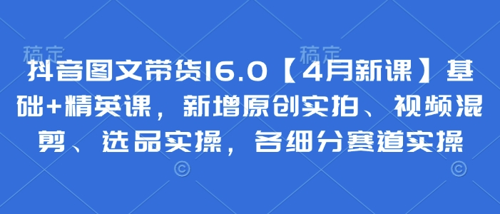 抖音图文带货16.0【4月新课】基础+精英课，新增原创实拍、视频混剪、选品实操，各细分赛道实操-占领资源网