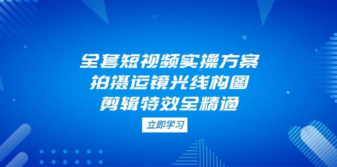 全套短视频实操方案，拍摄运镜光线构图，剪辑特效全精通-占领资源网