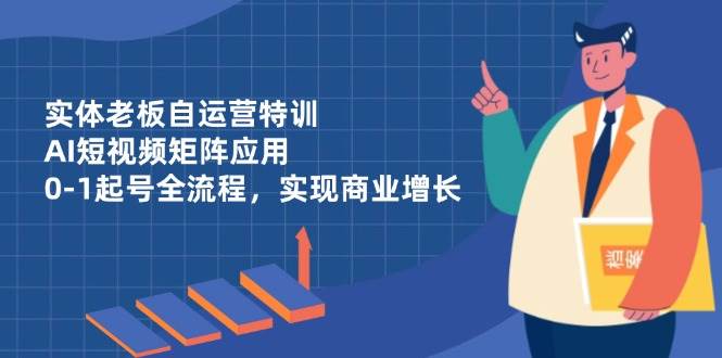 实体老板自运营特训，AI短视频矩阵应用，0-1起号全流程，实现商业增长-占领资源网