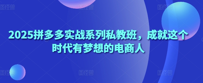 2025拼多多实战系列私教班，成就这个时代有梦想的电商人-占领资源网