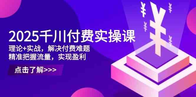 2025千川付费实操课，理论+实战，解决付费难题，精准把握流量，实现盈利-占领资源网