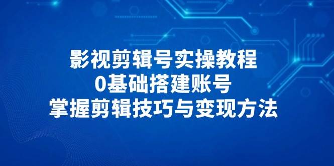 影视剪辑号实操教程，0基础搭建账号，掌握剪辑技巧与变现方法-占领资源网