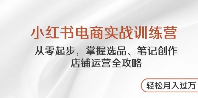 小红书电商实战训练营，从零起步，掌握选品、笔记创作、店铺运营全攻略，轻松月入过万-占领资源网