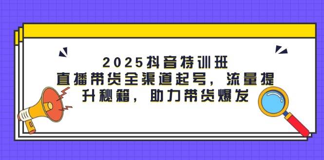2025抖音特训班：直播带货全渠道起号，流量提升秘籍，助力带货爆发-占领资源网