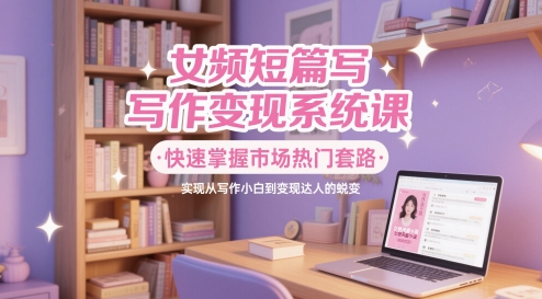 女频短篇写作变现系统课，快速掌握市场热门套路，实现从写作小白到变现达人的蜕变-占领资源网
