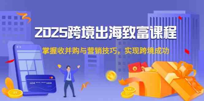 2025跨境出海致富课程，掌握收并购与营销技巧，实现跨境成功-占领资源网