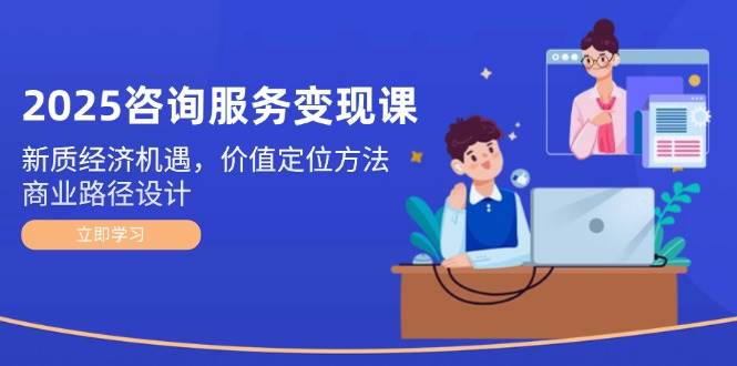 2025咨询服务变现课：新质经济机遇，价值定位方法，商业路径设计-占领资源网