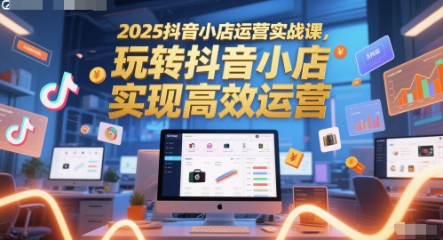 2025抖音小店运营实战课，玩转抖音小店，实现高效运营-占领资源网