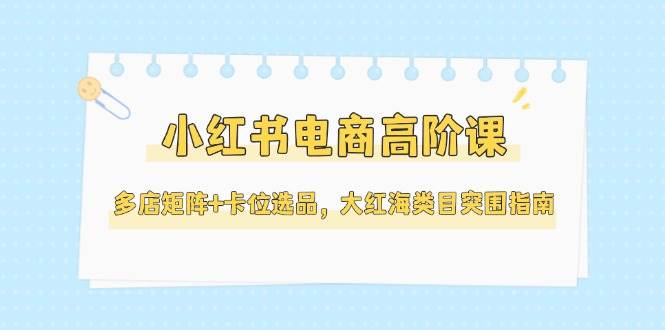 （14940期）小红书电商高阶课，多店矩阵+卡位选品，大红海类目突围指南（更新5月）-占领资源网