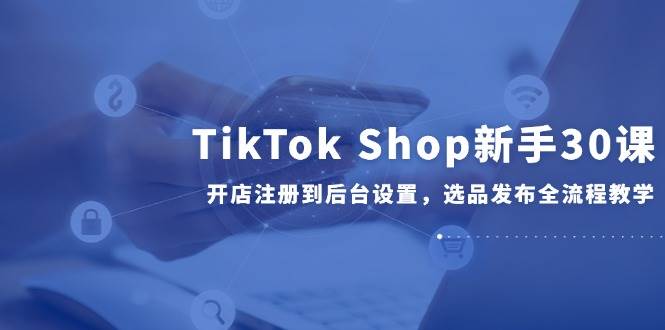 （14960期）TikTok Shop新手30课，开店注册到后台设置，选品发布全流程教学-占领资源网