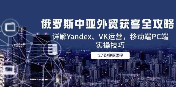 俄罗斯中亚外贸获客全攻略，详解Yandex、VK运营，移动端PC端实操技巧-占领资源网