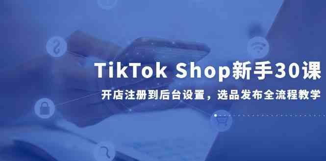 TikTok Shop新手30课，开店注册到后台设置，选品发布全流程教学-占领资源网