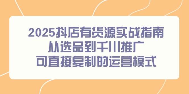 （14983期）2025抖店有货源实战指南，从选品到千川推广，可直接复制的运营模式-占领资源网