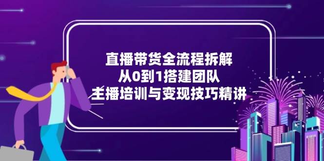 （15004期）直播带货全流程拆解：从0到1搭建团队，主播培训与变现技巧精讲-占领资源网