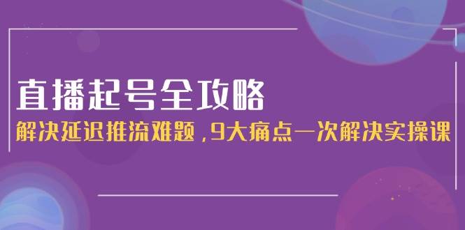 （15043期）直播起号全攻略：解决延迟推流难题，9大痛点一次解决实操课-占领资源网