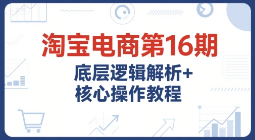 淘宝电商第16期，底层逻辑解析+核心操作教程，运营、推广提升能力的必学课程+配套资料-占领资源网