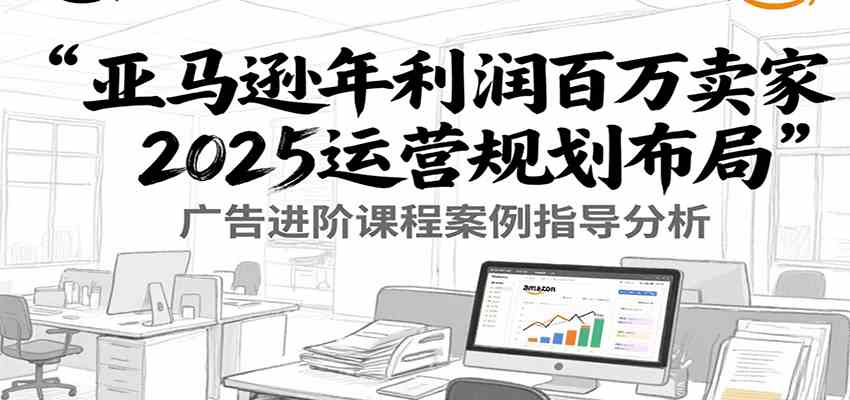 亚马逊年利润百万卖家2025运营规划布局，广告进阶课程案例指导分析-占领资源网