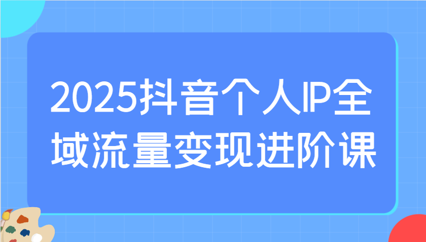 2025抖音个人IP全域流量变现进阶课：选爆品、抖音付费投流、千川投流实操及优化等-占领资源网