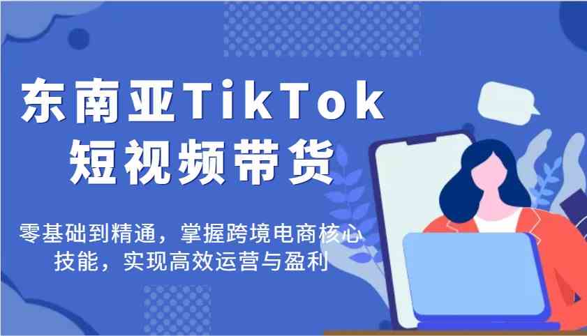 东南亚TikTok短视频带货，零基础到精通，掌握跨境电商核心技能，实现高效运营与盈利-占领资源网